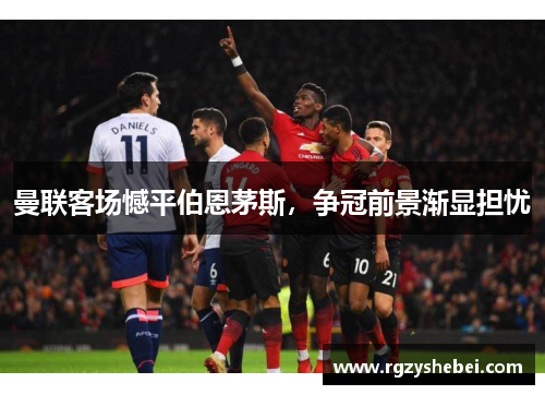 曼联客场憾平伯恩茅斯，争冠前景渐显担忧