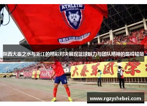 陕西大秦之水与浙江的精彩对决展现篮球魅力与团队精神的巅峰较量