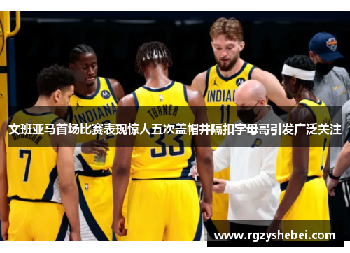 文班亚马首场比赛表现惊人五次盖帽并隔扣字母哥引发广泛关注